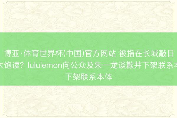 博亚·体育世界杯(中国)官方网站 被指在长城敲日本太饱读？lululemon向公众及朱一龙谈歉并下架联系本体