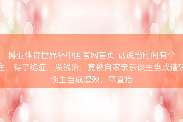 博亚体育世界杯中国官网首页 话说当时间有个苦命东谈主，得了绝症，没钱治，竟被自家亲东谈主当成遭殃，平直抬