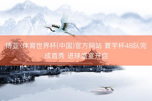 博亚·体育世界杯(中国)官方网站 寰宇杯48队完成首秀 进球盛宴开启