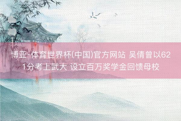 博亚·体育世界杯(中国)官方网站 吴倩曾以621分考上武大 设立百万奖学金回馈母校