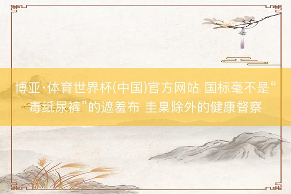 博亚·体育世界杯(中国)官方网站 国标毫不是“毒纸尿裤”的遮羞布 圭臬除外的健康督察