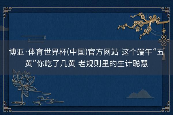 博亚·体育世界杯(中国)官方网站 这个端午“五黄”你吃了几黄 老规则里的生计聪慧