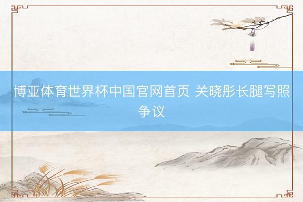 博亚体育世界杯中国官网首页 关晓彤长腿写照争议